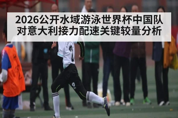 2026公开水域游泳世界杯中国队对意大利接力配速关键较量分析
