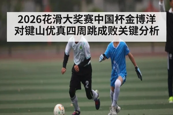 2026花滑大奖赛中国杯金博洋对键山优真四周跳成败关键分析