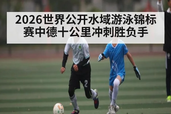 2026世界公开水域游泳锦标赛中德十公里冲刺胜负手