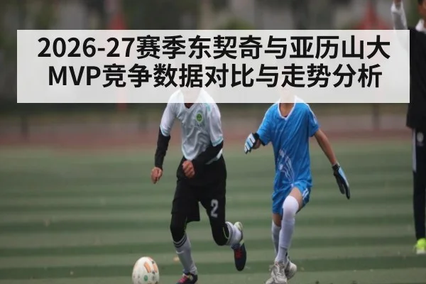 2026-27赛季东契奇与亚历山大MVP竞争数据对比与走势分析